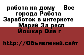 работа на дому  - Все города Работа » Заработок в интернете   . Марий Эл респ.,Йошкар-Ола г.